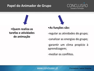 www.conclusao.pt
•Quem realiza as
tarefas e atividades
de animação
•As funções são:
-regular as atividades do grupo;
-canalizar as energias do grupo;
-garantir um clima propício à
aprendizagem;
-mediar os conflitos.
Papel do Animador de Grupo
Formadora: Isabel Grazina
 