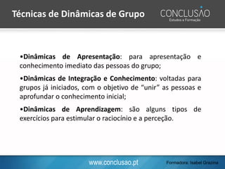 www.conclusao.pt
•Dinâmicas de Apresentação: para apresentação e
conhecimento imediato das pessoas do grupo;
•Dinâmicas de Integração e Conhecimento: voltadas para
grupos já iniciados, com o objetivo de “unir” as pessoas e
aprofundar o conhecimento inicial;
•Dinâmicas de Aprendizagem: são alguns tipos de
exercícios para estimular o raciocínio e a perceção.
Técnicas de Dinâmicas de Grupo
Formadora: Isabel Grazina
 