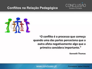 www.conclusao.pt
“O conflito é o processo que começa
quando uma das partes perceciona que a
outra afeta negativamente algo que a
primeira considera importante.”
Kenneth Thomas
Conflitos na Relação Pedagógica
Formadora: Isabel Grazina
 