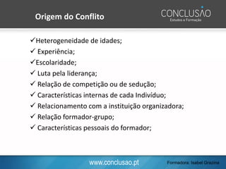 www.conclusao.pt
✓Heterogeneidade de idades;
✓ Experiência;
✓Escolaridade;
✓ Luta pela liderança;
✓ Relação de competição ou de sedução;
✓ Características internas de cada Indivíduo;
✓ Relacionamento com a instituição organizadora;
✓ Relação formador-grupo;
✓ Características pessoais do formador;
Origem do Conflito
Formadora: Isabel Grazina
 