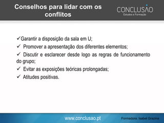 www.conclusao.pt
✓Garantir a disposição da sala em U;
✓ Promover a apresentação dos diferentes elementos;
✓ Discutir e esclarecer desde logo as regras de funcionamento
do grupo;
✓ Evitar as exposições teóricas prolongadas;
✓ Atitudes positivas.
Conselhos para lidar com os
conflitos
Formadora: Isabel Grazina
 