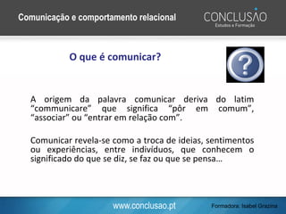 www.conclusao.pt
A origem da palavra comunicar deriva do latim
“communicare” que significa “pôr em comum”,
“associar” ou “entrar em relação com”.
Comunicar revela-se como a troca de ideias, sentimentos
ou experiências, entre indivíduos, que conhecem o
significado do que se diz, se faz ou que se pensa…
O que é comunicar?
Comunicação e comportamento relacional
Formadora: Isabel Grazina
 