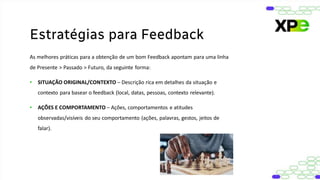 As melhores práticas para a obtenção de um bom Feedback apontam para uma linha
de Presente > Passado > Futuro, da seguinte forma:
• SITUAÇÃO ORIGINAL/CONTEXTO – Descrição rica em detalhes da situação e
contexto para basear o feedback (local, datas, pessoas, contexto relevante).
• AÇÕES E COMPORTAMENTO – Ações, comportamentos e atitudes
observadas/visíveis do seu comportamento (ações, palavras, gestos, jeitos de
falar).
Estratégias para Feedback
 
