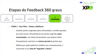Etapas do Feedback 360 graus
1
FOCO
OBJETIVOS
2
STAKEHOLDERS
3
PREPARAÇÃO
4
ENTREVISTAS
5
CONSOLIDAÇÃO
6
AÇÕES DE
DESENVOLVI-
MENTO
• ETAPA 1 – Sem Filtro – Pontos a Melhorar:
– Existirão pontos originados pelos entrevistados e também gerados
por você mesmo. Dê preferência aos pontos sugeridos pelos
entrevistados, sem deixar de aproveitar suas próprias ideias.
– Provavelmente você terá um número grande de pontos aqui.
– Reflita quais ações poderiam modificar seu comportamento, e
acrescente na sua lista de “Sugestões e ideias”.
 