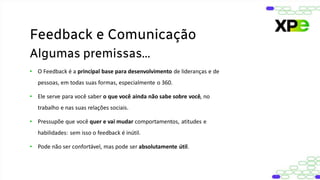 • O Feedback é a principal base para desenvolvimento de lideranças e de
pessoas, em todas suas formas, especialmente o 360.
• Ele serve para você saber o que você ainda não sabe sobre você, no
trabalho e nas suas relações sociais.
• Pressupõe que você quer e vai mudar comportamentos, atitudes e
habilidades: sem isso o feedback é inútil.
• Pode não ser confortável, mas pode ser absolutamente útil.
Feedback e Comunicação
Algumas premissas...
 