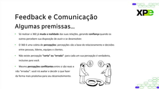 • Só realizar o 360 já muda a realidade das suas relações, gerando confiança quando os
outros percebem sua disposição de ouvir e se desenvolver.
• O 360 é uma coleta de percepções: percepções são a base do relacionamento e decisões
entre pessoas, líderes, equipes e clientes.
• Não existe percepção “certa” ou “errada”: para cada um sua percepção é verdadeira,
inclusive para você.
• Mesmo percepções conflitantes entre si são reais e
não “erradas”: você irá avaliar e decidir o que fazer
da forma mais produtiva para seu desenvolvimento.
Feedback e Comunicação
Algumas premissas...
 