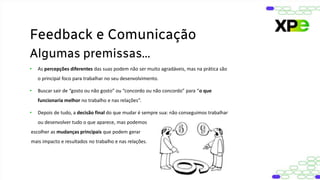 • As percepções diferentes das suas podem não ser muito agradáveis, mas na prática são
o principal foco para trabalhar no seu desenvolvimento.
• Buscar sair de “gosto ou não gosto” ou “concordo ou não concordo” para “o que
funcionaria melhor no trabalho e nas relações”.
• Depois de tudo, a decisão final do que mudar é sempre sua: não conseguimos trabalhar
ou desenvolver tudo o que aparece, mas podemos
escolher as mudanças principais que podem gerar
mais impacto e resultados no trabalho e nas relações.
Feedback e Comunicação
Algumas premissas...
 
