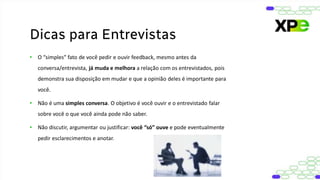 • O “simples” fato de você pedir e ouvir feedback, mesmo antes da
conversa/entrevista, já muda e melhora a relação com os entrevistados, pois
demonstra sua disposição em mudar e que a opinião deles é importante para
você.
• Não é uma simples conversa. O objetivo é você ouvir e o entrevistado falar
sobre você o que você ainda pode não saber.
• Não discutir, argumentar ou justificar: você “só” ouve e pode eventualmente
pedir esclarecimentos e anotar.
Dicas para Entrevistas
 