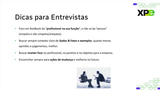 • Foco em feedback do “profissional na sua função”, e não só da “pessoa”
(empatia e não simpatia/antipatia).
• Buscar sempre contexto claro de Dados & Fatos e exemplos: quanto menos
opiniões e julgamentos, melhor.
• Buscar manter foco no profissional, no positivo e no objetivo para a empresa.
• Encaminhar sempre para ações de mudança e melhoria no futuro.
Dicas para Entrevistas
 