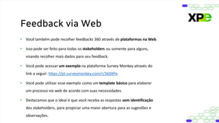 • Você também pode recolher feedbacks 360 através de plataformas na Web.
• Isso pode ser feito para todas os stakeholders ou somente para alguns,
visando recolher mais dados para seu feedback.
• Você pode acessar um exemplo na plataforma Survey Monkey através do
link a seguir: https://pt.surveymonkey.com/r/360XPe.
• Você pode utilizar esse exemplo como um template básico para elaborar
um processo via web de acordo com suas necessidades.
• Destacamos que o ideal é que você receba as respostas sem identificação
dos stakeholders, para propiciar uma maior abertura para as sugestões e
observações.
Feedback via Web
 