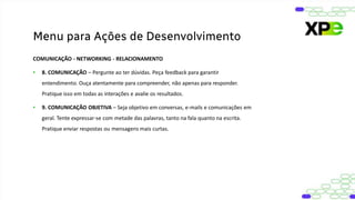 COMUNICAÇÃO - NETWORKING - RELACIONAMENTO
• 8. COMUNICAÇÃO – Pergunte ao ter dúvidas. Peça feedback para garantir
entendimento. Ouça atentamente para compreender, não apenas para responder.
Pratique isso em todas as interações e avalie os resultados.
• 9. COMUNICAÇÃO OBJETIVA – Seja objetivo em conversas, e-mails e comunicações em
geral. Tente expressar-se com metade das palavras, tanto na fala quanto na escrita.
Pratique enviar respostas ou mensagens mais curtas.
Menu para Ações de Desenvolvimento
 