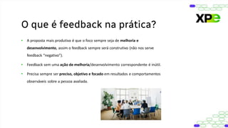 • A proposta mais produtiva é que o foco sempre seja de melhoria e
desenvolvimento, assim o feedback sempre será construtivo (não nos serve
feedback “negativo”).
• Feedback sem uma ação de melhoria/desenvolvimento correspondente é inútil.
• Precisa sempre ser preciso, objetivo e focado em resultados e comportamentos
observáveis sobre a pessoa avaliada.
O que é feedback na prática?
 