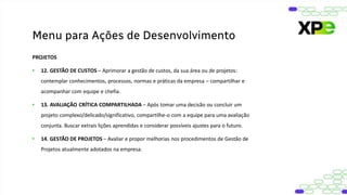 PROJETOS
• 12. GESTÃO DE CUSTOS – Aprimorar a gestão de custos, da sua área ou de projetos:
contemplar conhecimentos, processos, normas e práticas da empresa – compartilhar e
acompanhar com equipe e chefia.
• 13. AVALIAÇÃO CRÍTICA COMPARTILHADA – Após tomar uma decisão ou concluir um
projeto complexo/delicado/significativo, compartilhe-o com a equipe para uma avaliação
conjunta. Buscar extrais lições aprendidas e considerar possíveis ajustes para o futuro.
• 14. GESTÃO DE PROJETOS – Avaliar e propor melhorias nos procedimentos de Gestão de
Projetos atualmente adotados na empresa.
Menu para Ações de Desenvolvimento
 