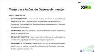 EQUIPE - PARES - CHEFIA
• 21. IDEIAS DE MELHORIA – Fazer uma lista de ideias de melhoria do seu trabalho, da
área e de outras áreas – priorizar aquelas mais relevantes e de maior impacto –
Compartilhar com chefia e outras pessoas envolvidas – envolver pessoas e promover
ações para realizar as ideias.
• 22. MENTORIA – Pesquisar, estruturar e realizar formalmente mentoria dentro de sua
equipe ou para outras áreas.
• 23. REUNIÕES PRODUTIVAS – Rever, estudar e praticar técnicas de produtividade nas
reuniões em que participa – envolver e auxiliar equipe e pares nisso.
• 24. CRITÉRIOS DE PRIORIDADE – Analisar e fazer uma lista de critérios de prioridade
para seu cargo ou sua área – compartilhar na área e áreas relacionadas, e usar para
decisões e problemas no dia a dia.
Menu para Ações de Desenvolvimento
 
