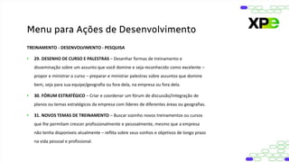 TREINAMENTO - DESENVOLVIMENTO - PESQUISA
• 29. DESENHO DE CURSO E PALESTRAS – Desenhar formas de treinamento e
disseminação sobre um assunto que você domine e seja reconhecido como excelente –
propor e ministrar o curso – preparar e ministrar palestras sobre assuntos que domine
bem, seja para sua equipe/geografia ou fora dela, na empresa ou fora dela.
• 30. FÓRUM ESTRATÉGICO – Criar e coordenar um fórum de discussão/integração de
planos ou temas estratégicos da empresa com líderes de diferentes áreas ou geografias.
• 31. NOVOS TEMAS DE TREINAMENTO – Buscar sozinho novos treinamentos ou cursos
que lhe permitam crescer profissionalmente e pessoalmente, mesmo que a empresa
não tenha disponíveis atualmente – reflita sobre seus sonhos e objetivos de longo prazo
na vida pessoal e profissional.
Menu para Ações de Desenvolvimento
 