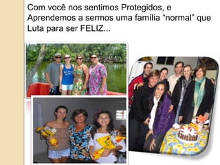 Com você nos sentimos Protegidos, e 
Aprendemos a sermos uma família “normal” que 
Luta para ser FELIZ... 
 