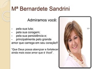 Mª Bernardete Sandrini 
Admiramos você: 
- pela sua luta; 
- pela sua coragem; 
- pela sua persistência e; 
- principalmente pelo grande 
amor que carrega em seu coração!! 
“Que Deus possa abençoar e fortalecer 
ainda mais esse amor que é Você”. 
 