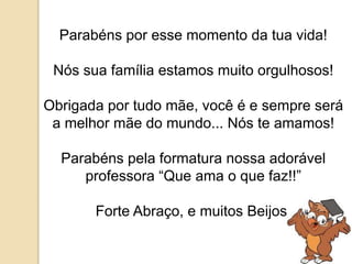 Parabéns por esse momento da tua vida! 
Nós sua família estamos muito orgulhosos! 
Obrigada por tudo mãe, você é e sempre será 
a melhor mãe do mundo... Nós te amamos! 
Parabéns pela formatura nossa adorável 
professora “Que ama o que faz!!” 
Forte Abraço, e muitos Beijos! 
 