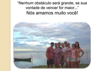 “Nenhum obstáculo será grande, se sua 
vontade de vencer for maior...” 
Nós amamos muito você! 
