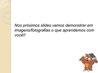 Nos próximos slides vamos demonstrar em 
imagens/fotografias o que aprendemos com 
você!! 
 