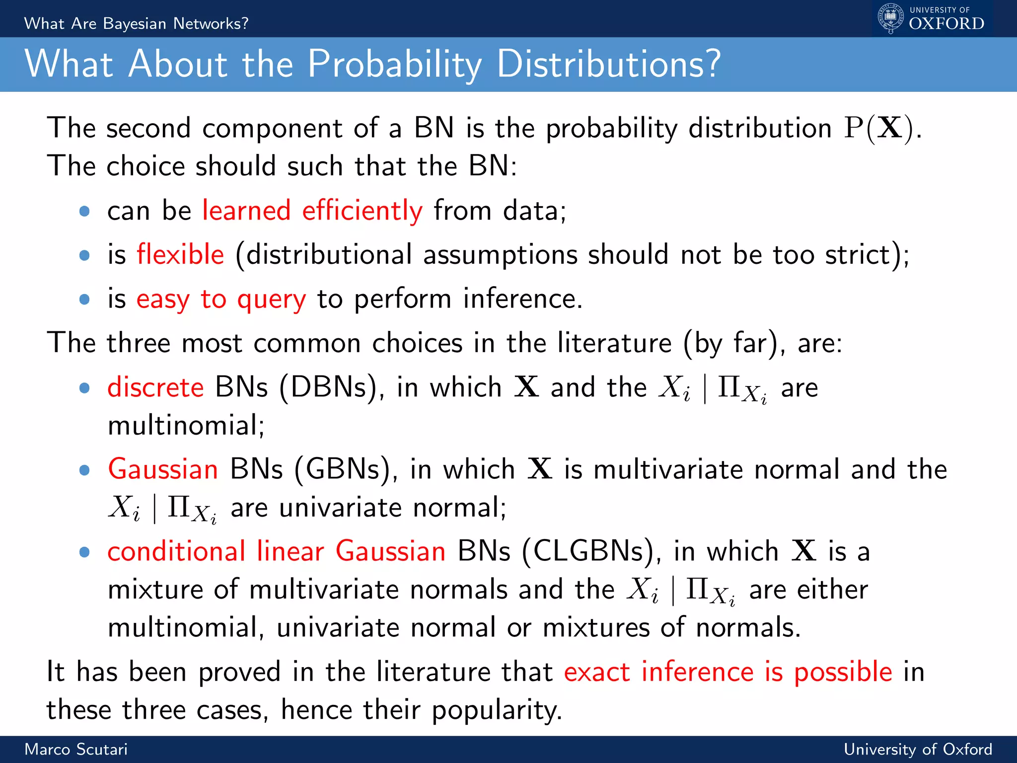 What Are Bayesian Networks?
What About the Probability Distributions?
The second component of a BN is the probability distribution P(X).
The choice should such that the BN:
ˆ can be learned eﬃciently from data;
ˆ is ﬂexible (distributional assumptions should not be too strict);
ˆ is easy to query to perform inference.
The three most common choices in the literature (by far), are:
ˆ discrete BNs (DBNs), in which X and the Xi | ΠXi are
multinomial;
ˆ Gaussian BNs (GBNs), in which X is multivariate normal and the
Xi | ΠXi are univariate normal;
ˆ conditional linear Gaussian BNs (CLGBNs), in which X is a
mixture of multivariate normals and the Xi | ΠXi are either
multinomial, univariate normal or mixtures of normals.
It has been proved in the literature that exact inference is possible in
these three cases, hence their popularity.
Marco Scutari University of Oxford
 