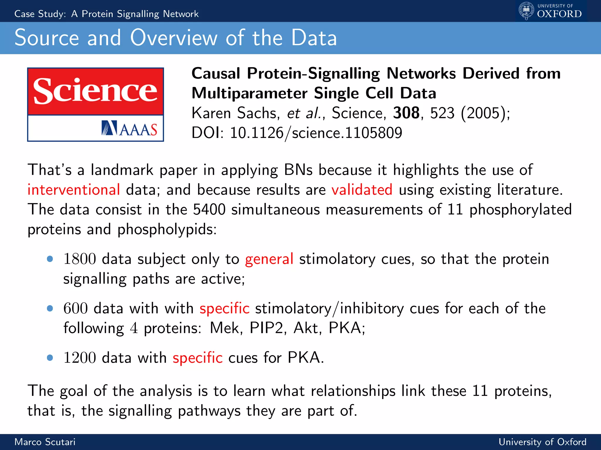 Case Study: A Protein Signalling Network
Source and Overview of the Data
Causal Protein-Signalling Networks Derived from
Multiparameter Single Cell Data
Karen Sachs, et al., Science, 308, 523 (2005);
DOI: 10.1126/science.1105809
That’s a landmark paper in applying BNs because it highlights the use of
interventional data; and because results are validated using existing literature.
The data consist in the 5400 simultaneous measurements of 11 phosphorylated
proteins and phospholypids:
ˆ 1800 data subject only to general stimolatory cues, so that the protein
signalling paths are active;
ˆ 600 data with with speciﬁc stimolatory/inhibitory cues for each of the
following 4 proteins: Mek, PIP2, Akt, PKA;
ˆ 1200 data with speciﬁc cues for PKA.
The goal of the analysis is to learn what relationships link these 11 proteins,
that is, the signalling pathways they are part of.
Marco Scutari University of Oxford
 