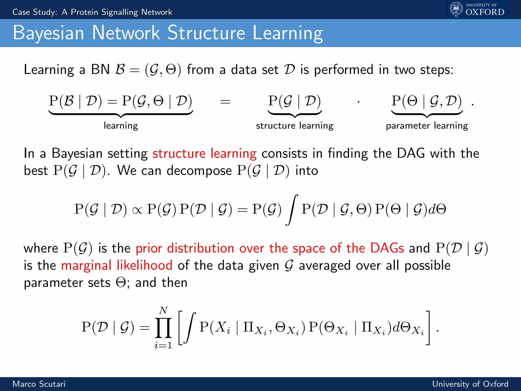 Case Study: A Protein Signalling Network
Bayesian Network Structure Learning
Learning a BN B = (G, Θ) from a data set D is performed in two steps:
P(B | D) = P(G, Θ | D)
learning
= P(G | D)
structure learning
· P(Θ | G, D)
parameter learning
.
In a Bayesian setting structure learning consists in ﬁnding the DAG with the
best P(G | D). We can decompose P(G | D) into
P(G | D) ∝ P(G) P(D | G) = P(G) P(D | G, Θ) P(Θ | G)dΘ
where P(G) is the prior distribution over the space of the DAGs and P(D | G)
is the marginal likelihood of the data given G averaged over all possible
parameter sets Θ; and then
P(D | G) =
N
i=1
P(Xi | ΠXi
, ΘXi
) P(ΘXi
| ΠXi
)dΘXi
.
Marco Scutari University of Oxford
 