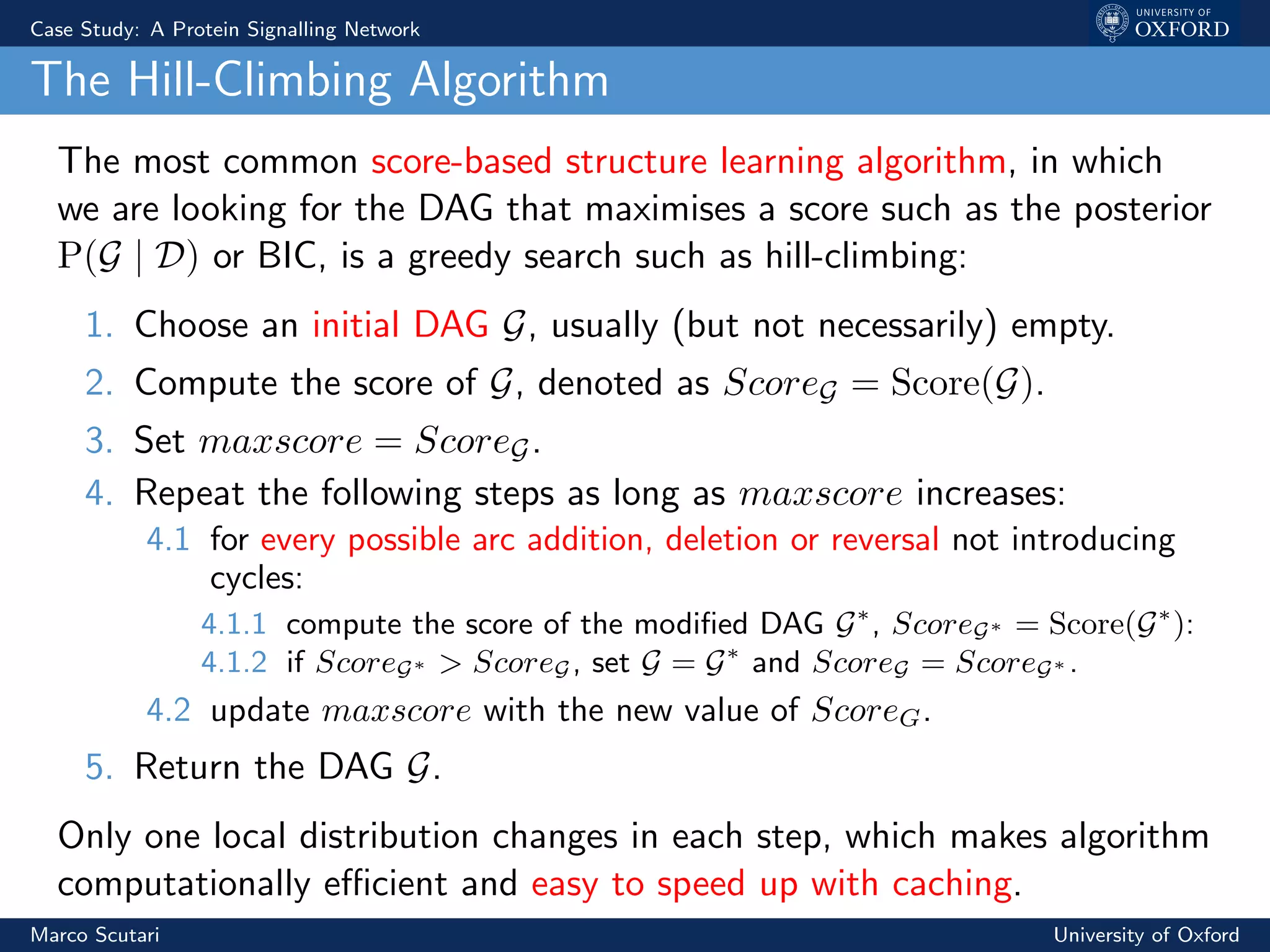 Case Study: A Protein Signalling Network
The Hill-Climbing Algorithm
The most common score-based structure learning algorithm, in which
we are looking for the DAG that maximises a score such as the posterior
P(G | D) or BIC, is a greedy search such as hill-climbing:
1. Choose an initial DAG G, usually (but not necessarily) empty.
2. Compute the score of G, denoted as ScoreG = Score(G).
3. Set maxscore = ScoreG.
4. Repeat the following steps as long as maxscore increases:
4.1 for every possible arc addition, deletion or reversal not introducing
cycles:
4.1.1 compute the score of the modiﬁed DAG G∗
, ScoreG∗ = Score(G∗
):
4.1.2 if ScoreG∗ > ScoreG, set G = G∗
and ScoreG = ScoreG∗ .
4.2 update maxscore with the new value of ScoreG.
5. Return the DAG G.
Only one local distribution changes in each step, which makes algorithm
computationally eﬃcient and easy to speed up with caching.
Marco Scutari University of Oxford
 