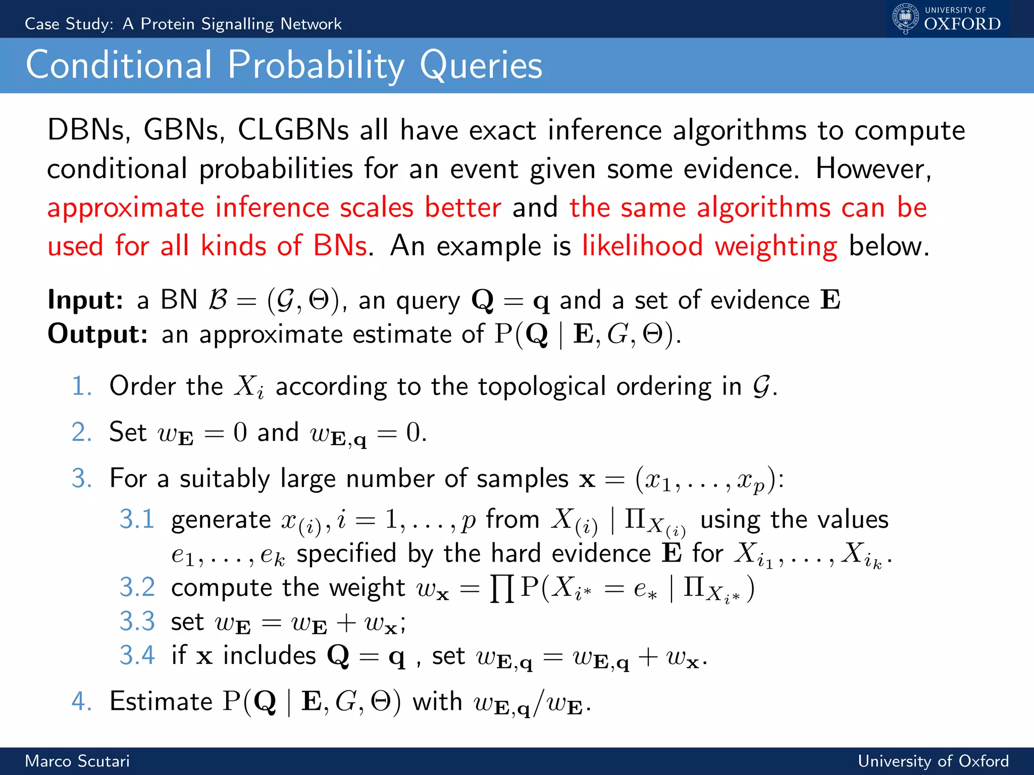 Case Study: A Protein Signalling Network
Conditional Probability Queries
DBNs, GBNs, CLGBNs all have exact inference algorithms to compute
conditional probabilities for an event given some evidence. However,
approximate inference scales better and the same algorithms can be
used for all kinds of BNs. An example is likelihood weighting below.
Input: a BN B = (G, Θ), an query Q = q and a set of evidence E
Output: an approximate estimate of P(Q | E, G, Θ).
1. Order the Xi according to the topological ordering in G.
2. Set wE = 0 and wE,q = 0.
3. For a suitably large number of samples x = (x1, . . . , xp):
3.1 generate x(i), i = 1, . . . , p from X(i) | ΠX(i)
using the values
e1, . . . , ek speciﬁed by the hard evidence E for Xi1
, . . . , Xik
.
3.2 compute the weight wx = P(Xi∗ = e∗ | ΠXi∗ )
3.3 set wE = wE + wx;
3.4 if x includes Q = q , set wE,q = wE,q + wx.
4. Estimate P(Q | E, G, Θ) with wE,q/wE.
Marco Scutari University of Oxford
 