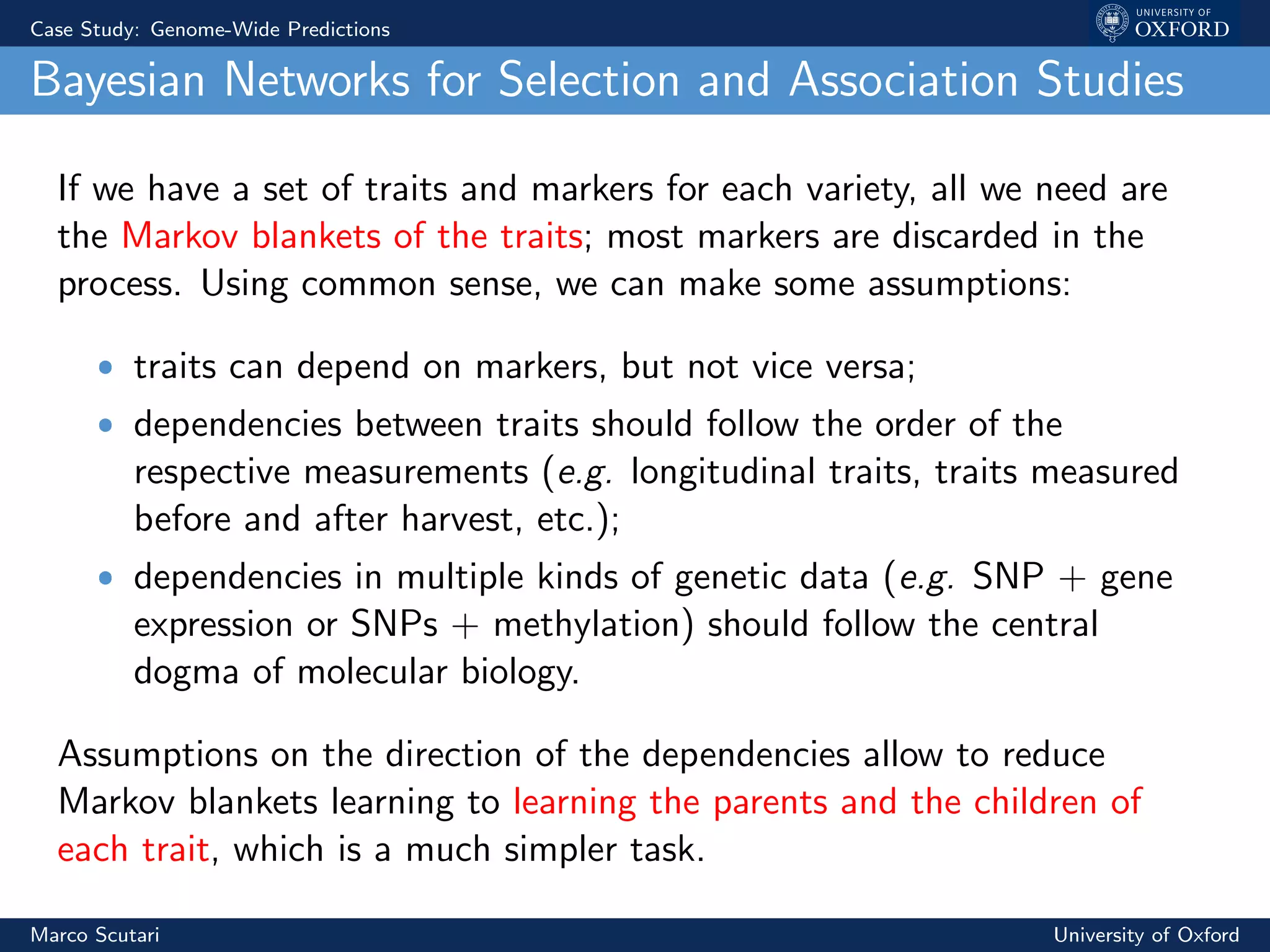 Case Study: Genome-Wide Predictions
Bayesian Networks for Selection and Association Studies
If we have a set of traits and markers for each variety, all we need are
the Markov blankets of the traits; most markers are discarded in the
process. Using common sense, we can make some assumptions:
ˆ traits can depend on markers, but not vice versa;
ˆ dependencies between traits should follow the order of the
respective measurements (e.g. longitudinal traits, traits measured
before and after harvest, etc.);
ˆ dependencies in multiple kinds of genetic data (e.g. SNP + gene
expression or SNPs + methylation) should follow the central
dogma of molecular biology.
Assumptions on the direction of the dependencies allow to reduce
Markov blankets learning to learning the parents and the children of
each trait, which is a much simpler task.
Marco Scutari University of Oxford
 