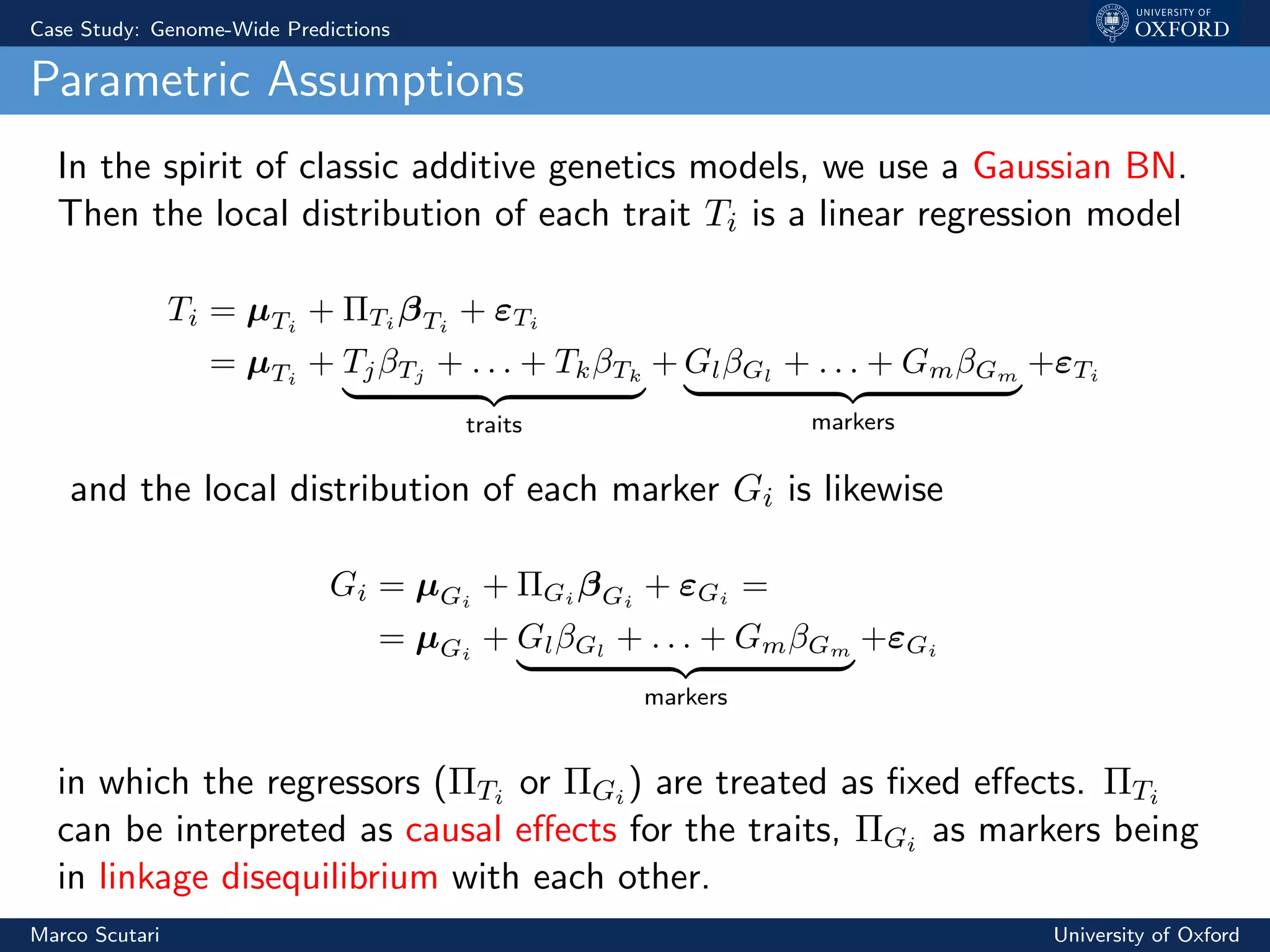 Case Study: Genome-Wide Predictions
Parametric Assumptions
In the spirit of classic additive genetics models, we use a Gaussian BN.
Then the local distribution of each trait Ti is a linear regression model
Ti = µTi
+ ΠTi
βTi
+ εTi
= µTi
+ TjβTj
+ . . . + TkβTk
traits
+ GlβGl
+ . . . + GmβGm
markers
+εTi
and the local distribution of each marker Gi is likewise
Gi = µGi
+ ΠGi
βGi
+ εGi
=
= µGi
+ GlβGl
+ . . . + GmβGm
markers
+εGi
in which the regressors (ΠTi or ΠGi ) are treated as ﬁxed eﬀects. ΠTi
can be interpreted as causal eﬀects for the traits, ΠGi as markers being
in linkage disequilibrium with each other.
Marco Scutari University of Oxford
 