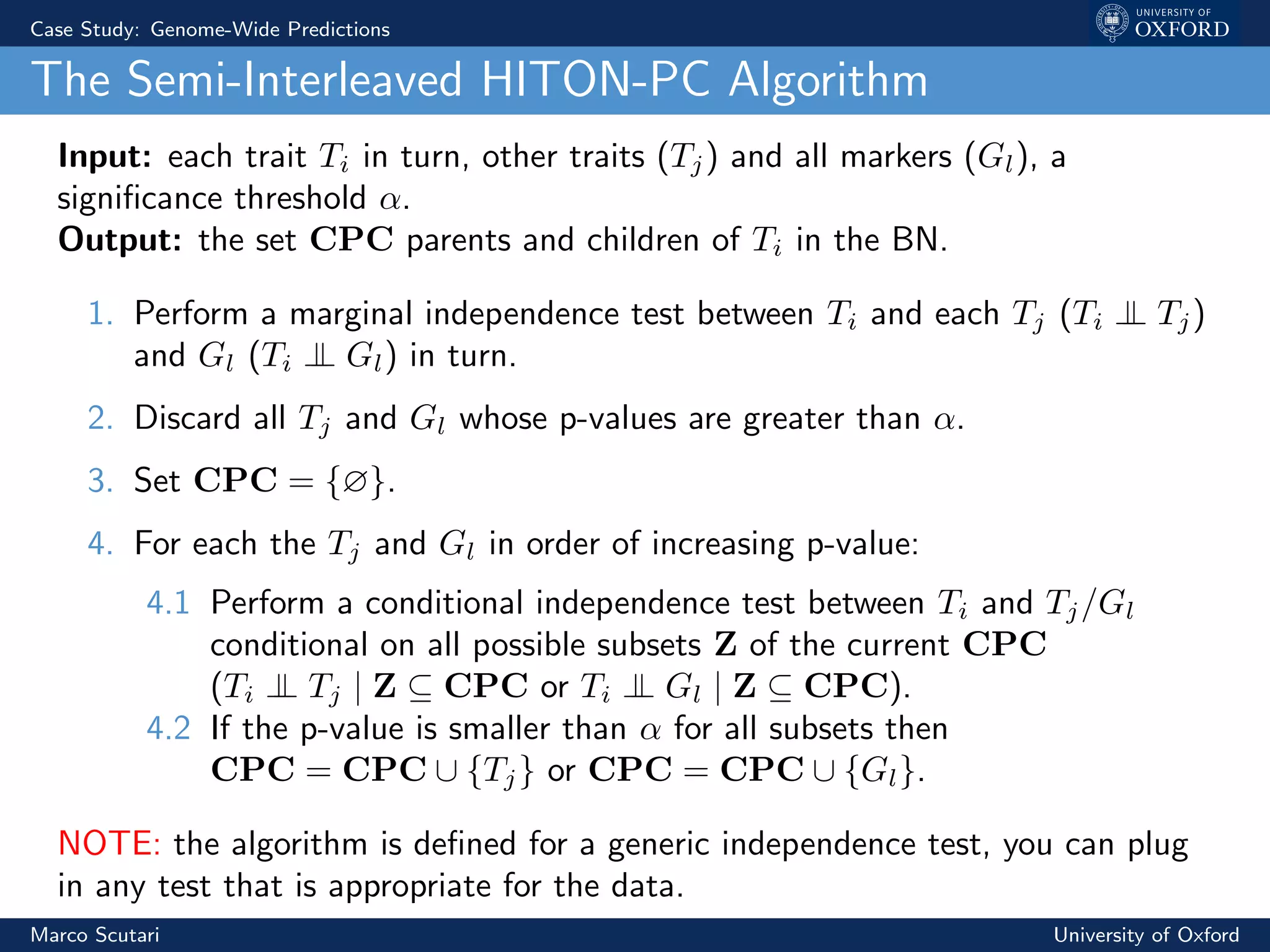Case Study: Genome-Wide Predictions
The Semi-Interleaved HITON-PC Algorithm
Input: each trait Ti in turn, other traits (Tj) and all markers (Gl), a
signiﬁcance threshold α.
Output: the set CPC parents and children of Ti in the BN.
1. Perform a marginal independence test between Ti and each Tj (Ti ⊥⊥ Tj)
and Gl (Ti ⊥⊥ Gl) in turn.
2. Discard all Tj and Gl whose p-values are greater than α.
3. Set CPC = {∅}.
4. For each the Tj and Gl in order of increasing p-value:
4.1 Perform a conditional independence test between Ti and Tj/Gl
conditional on all possible subsets Z of the current CPC
(Ti ⊥⊥ Tj | Z ⊆ CPC or Ti ⊥⊥ Gl | Z ⊆ CPC).
4.2 If the p-value is smaller than α for all subsets then
CPC = CPC ∪ {Tj} or CPC = CPC ∪ {Gl}.
NOTE: the algorithm is deﬁned for a generic independence test, you can plug
in any test that is appropriate for the data.
Marco Scutari University of Oxford
 