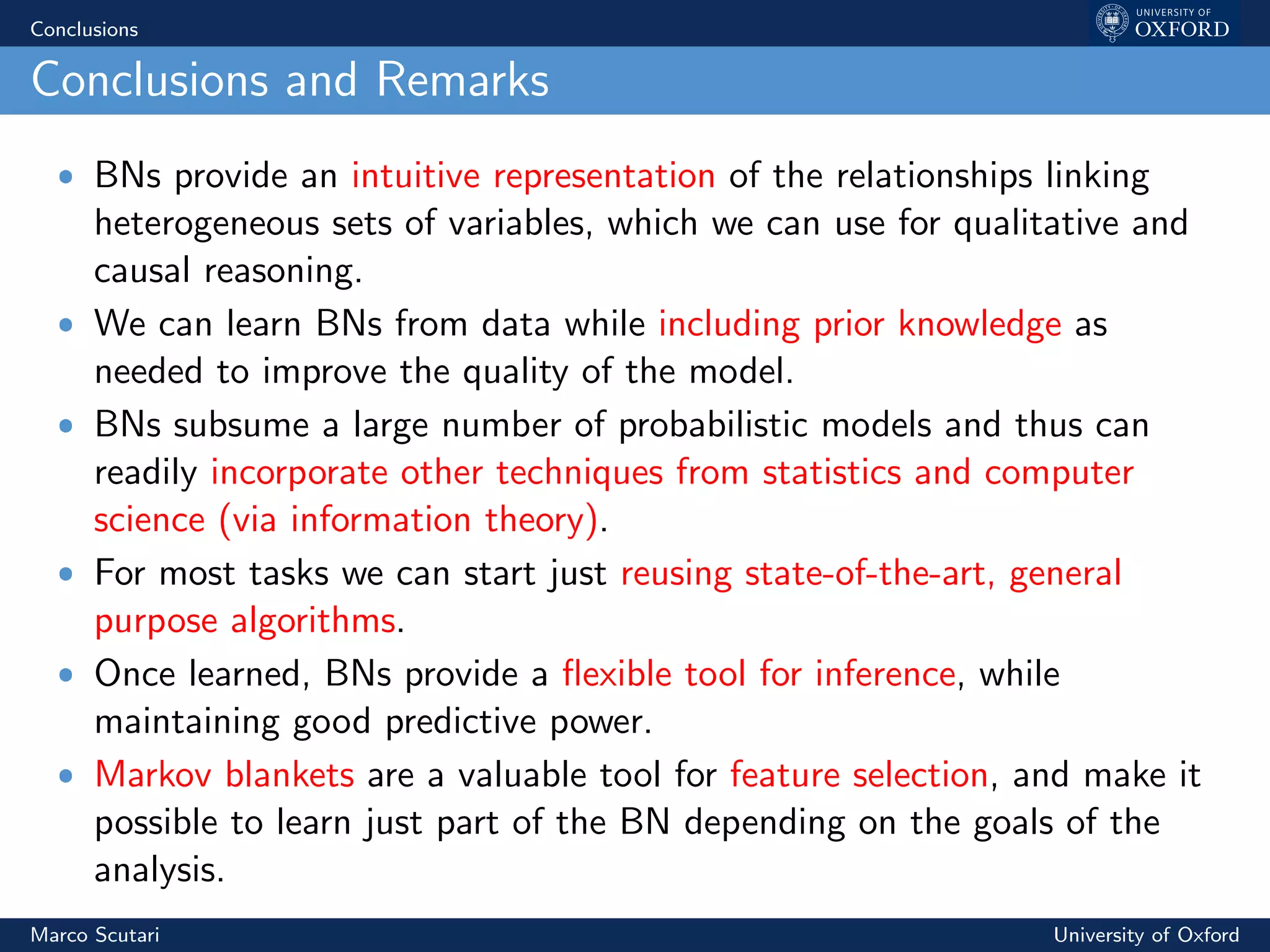 Conclusions
Conclusions and Remarks
ˆ BNs provide an intuitive representation of the relationships linking
heterogeneous sets of variables, which we can use for qualitative and
causal reasoning.
ˆ We can learn BNs from data while including prior knowledge as
needed to improve the quality of the model.
ˆ BNs subsume a large number of probabilistic models and thus can
readily incorporate other techniques from statistics and computer
science (via information theory).
ˆ For most tasks we can start just reusing state-of-the-art, general
purpose algorithms.
ˆ Once learned, BNs provide a ﬂexible tool for inference, while
maintaining good predictive power.
ˆ Markov blankets are a valuable tool for feature selection, and make it
possible to learn just part of the BN depending on the goals of the
analysis.
Marco Scutari University of Oxford
 