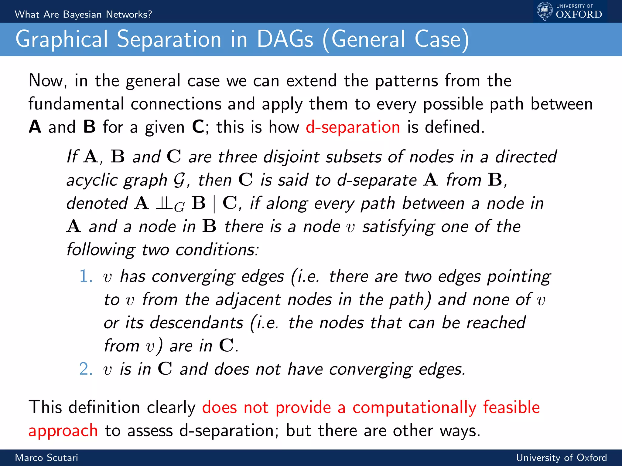 What Are Bayesian Networks?
Graphical Separation in DAGs (General Case)
Now, in the general case we can extend the patterns from the
fundamental connections and apply them to every possible path between
A and B for a given C; this is how d-separation is deﬁned.
If A, B and C are three disjoint subsets of nodes in a directed
acyclic graph G, then C is said to d-separate A from B,
denoted A ⊥⊥G B | C, if along every path between a node in
A and a node in B there is a node v satisfying one of the
following two conditions:
1. v has converging edges (i.e. there are two edges pointing
to v from the adjacent nodes in the path) and none of v
or its descendants (i.e. the nodes that can be reached
from v) are in C.
2. v is in C and does not have converging edges.
This deﬁnition clearly does not provide a computationally feasible
approach to assess d-separation; but there are other ways.
Marco Scutari University of Oxford
 