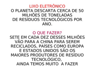 LIXO ELETRÔNICO O PLANETA DESCARTA CERCA DE 50 MILHÕES DE TONELADAS DE RESÍDUOS TECNOLÓGICOS POR ANO. O QUE FAZER? SETE EM CADA DEZ DESSES MILHÕES VÃO PARA A CHINA PARA SEREM RECICLADOS, PAÍSES COMO EUROPA E ESTADOS UNIDOS SÃO OS MAIORES PRODUTORES DE RESÍDUO TECNOLÓGICO,  AINDA TEMOS MUITO  A FAZER 