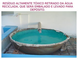 RESÍDUO ALTAMENTE TÓXICO RETIRADO DA ÁGUA RECICLADA, QUE SERÁ EMBALADO E LEVADO PARA DEPÓSITO. 