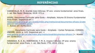 REFERÊNCIAS
CARNEVALLE, M. R. Araribá mais Ciências: 9º ano: ensino fundamental: anos finais.
1. ed. São Paulo: Moderna, 2018. 272 p.
GOIÁS. Documento Curricular para Goiás – Ampliado. Volume III Ensino Fundamental
Anos Finais. Disponível em <
https://sme.goiania.go.gov.br/site/index.php/institucional/documentos-oficiais-2/cate
gory/27-documentos-gerais
>. Acesso em 16/06/2023.
______. Documento Curricular para Goiás – Ampliado - Cortes Temporais. CONSED;
UNDIME, 2019. p. 143. Disponível em: <
sme.goiania.go.gov.br/site/index.php/institucional/documentos-oficiais-2>. Acesso
em 16/06/2023.
HIRANAKA. R. A. B.; HORTENCIO, T. M. A. Inspire Ciências: 9º ano: ensino
fundamental: anos finais. 1. ed. São Paulo: FTD, 2018. 256 p.
 