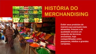 HISTÓRIA DO
MERCHANDISING
Exibir seus produtos de
maneira que pareçam mais
atraentes, frescos e de
qualidade envolve um
conjunto de técnicas
ancestrais, hoje
compartilhadas entre
pequenos, médios e grandes
varejistas.
 