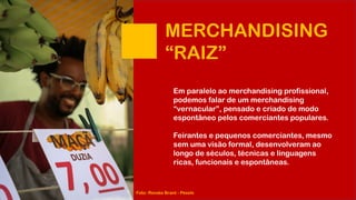 MERCHANDISING
“RAIZ”
Em paralelo ao merchandising profissional,
podemos falar de um merchandising
“vernacular”, pensado e criado de modo
espontâneo pelos comerciantes populares.
Feirantes e pequenos comerciantes, mesmo
sem uma visão formal, desenvolveram ao
longo de séculos, técnicas e linguagens
ricas, funcionais e espontâneas.
Foto: Renata Brant - Pexels
 