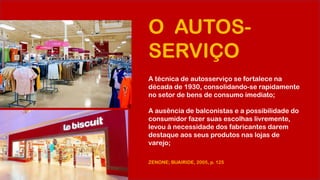 O AUTOS-
SERVIÇO
A técnica de autosserviço se fortalece na
década de 1930, consolidando-se rapidamente
no setor de bens de consumo imediato;
A ausência de balconistas e a possibilidade do
consumidor fazer suas escolhas livremente,
levou à necessidade dos fabricantes darem
destaque aos seus produtos nas lojas de
varejo;
ZENONE; BUAIRIDE, 2005, p. 125
 