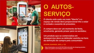 O AUTOS-
SERVIÇO
O cliente está cada vez mais “liberto” e o
espaço de venda deve proporcionar-lhe o estar
à vontade e ausente de pressões;
A compra deve ser um momento de festa,
envolvente, gerando prazer para os sentidos;
Um produto que se comercializa em
autosserviço deve se defender sozinho na hora
da definição de compra pelo consumidor.
ZENONE; BUAIRIDE, 2005, p. 125
https://leiamaisba.com.br/2019/07/06/mcdonalds-do-shopping-paralela-
reabre-ao-publico-com-design-moderno-inovador
 