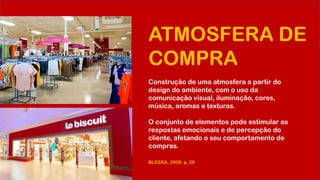 ATMOSFERA DE
COMPRA
Construção de uma atmosfera a partir do
design do ambiente, com o uso da
comunicação visual, iluminação, cores,
música, aromas e texturas.
O conjunto de elementos pode estimular as
respostas emocionais e de percepção do
cliente, afetando o seu comportamento de
compras.
BLESSA, 2009, p. 29
 