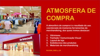 ATMOSFERA DE
COMPRA
A atmosfera de compra é o resultado do uso
coordenado de inúmeras ferramentas do
merchandising, dos quais iremos destacar:
1. Vitrinismo
2. Fachada / Comunicação Visual
3. Layout de loja
4. Exibitécnica dos produtos
5. Materiais de merchandising
BLESSA, 2009, p. 29
 