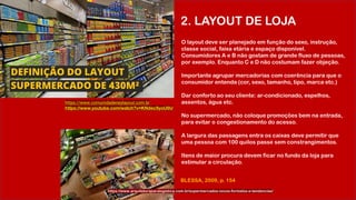 2. LAYOUT DE LOJA
https://www.arquiteturaparalogistica.com.br/supermercados-novos-formatos-e-tendencias/
O layout deve ser planejado em função do sexo, instrução,
classe social, faixa etária e espaço disponível.
Consumidores A e B não gostam de grande fluxo de pessoas,
por exemplo. Enquanto C e D não costumam fazer objeção.
Importante agrupar mercadorias com coerência para que o
consumidor entenda (cor, sexo, tamanho, tipo, marca etc.)
Dar conforto ao seu cliente: ar-condicionado, espelhos,
assentos, água etc.
No supermercado, não coloque promoções bem na entrada,
para evitar o congestionamento do acesso.
A largura das passagens entra os caixas deve permitir que
uma pessoa com 100 quilos passe sem constrangimentos.
Itens de maior procura devem ficar no fundo da loja para
estimular a circulação.
BLESSA, 2009, p. 154
https://www.comunidadeneylayout.com.br
https://www.youtube.com/watch?v=KNdec9yoU6U
 