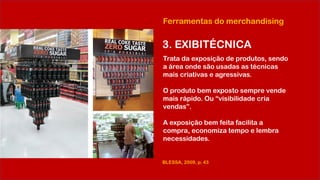 Ferramentas do merchandising
3. EXIBITÉCNICA
Trata da exposição de produtos, sendo
a área onde são usadas as técnicas
mais criativas e agressivas.
O produto bem exposto sempre vende
mais rápido. Ou “visibilidade cria
vendas”.
A exposição bem feita facilita a
compra, economiza tempo e lembra
necessidades.
BLESSA, 2009, p. 43
 