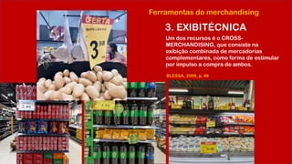 Ferramentas do merchandising
3. EXIBITÉCNICA
Um dos recursos é o CROSS-
MERCHANDISING, que consiste na
exibição combinada de mercadorias
complementares, como forma de estimular
por impulso a compra de ambos.
BLESSA, 2009, p. 49
 