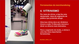 Ferramentas do merchandising
4. VITRINISMO
Por meio da vitrine, a loja faz uma
declaração clara do segmento de
público que pretende atingir.
Uma boa vitrine deve ser dinâmica
(troca a cada 15 dias pelo menos) e
atrair os olhares mais distraídos.
Para o segmento de moda, a vitrine é
uma das mais importantes
ferramentas.
BLESSA, 2009, p. 54
 