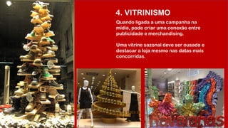 4. VITRINISMO
Quando ligada a uma campanha na
mídia, pode criar uma conexão entre
publicidade e merchandising.
Uma vitrine sazonal deve ser ousada e
destacar a loja mesmo nas datas mais
concorridas.
 