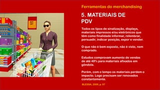Ferramentas do merchandising
5. MATERIAIS DE
PDV
Todos os tipos de sinalização, displays,
materiais impressos e/ou eletrônicos que
têm como finalidade informar, relembrar,
persuadir, indicar posição, expor e vender.
O que não é bem exposto, não é visto, nem
comprado.
Estudos comprovam aumento de vendas
de até 49% para materiais afixados em
gôndola.
Porém, com o tempo os materiais perdem o
impacto. Logo precisam ser renovados
constantemente.
BLESSA, 2009, p. 97
 