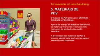 Ferramentas do merchandising
5. MATERIAIS DE
PDV
O material de PDV precisa ser CRIATIVO,
ORIGINAL e FUNCIONAL.
Apesar do avanço de materiais eletrônicos,
os materiais impressos continuam mais
relevantes do ponto de vista custo-
benefício.
A diversidade dos materiais de PDV é
enorme. Vamos tratar aqui apenas alguns
exemplos mais populares.
 